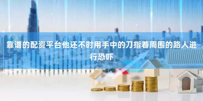 靠谱的配资平台他还不时用手中的刀指着周围的路人进行恐吓