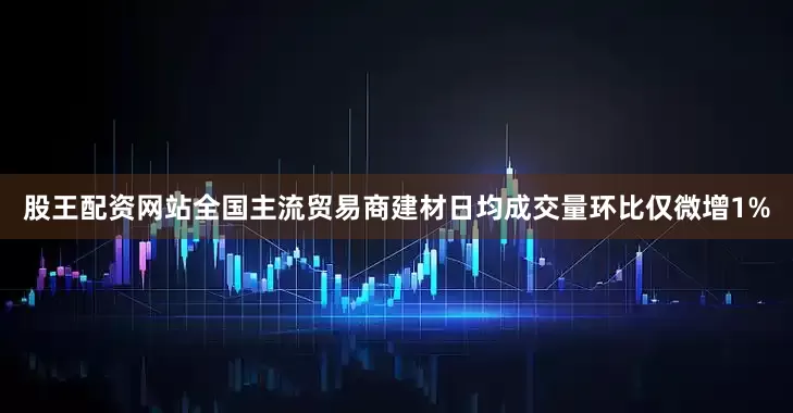 股王配资网站全国主流贸易商建材日均成交量环比仅微增1%